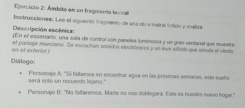 Ámbito en un fragmento teatral 
Instrucciones: Lee el siguiente fragmento de una obra teatral ficticia y analiza: 
Descripción escénica: 
(En el escenario: una sala de control con paneles luminosos y un gran ventanal que muestra 
el paisaje marciano. Se escuchan sonidos electrónicos y un leve silbido que simula el viento 
en el exterior.) 
Diálogo: 
Personaje A: 'Si fallamos en encontrar agua en las próximas semanas, este sueño 
será solo un recuerdo lejano." 
Personaje B: ''No fallaremos. Marte no nos doblegará. Este es nuestro nuevo hogar.''