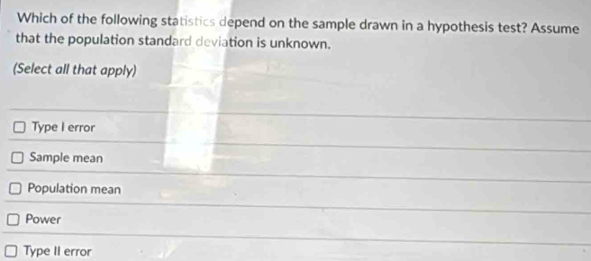 Which of the following statistics depend on the sample drawn in a hypothesis test? Assume
that the population standard deviation is unknown.
(Select all that apply)
Type I error
Sample mean
Population mean
Power
Type II error