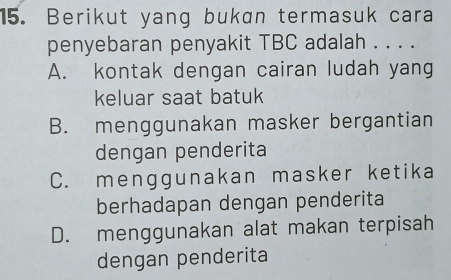 Berikut yang bukan termasuk cara
penyebaran penyakit TBC adalah . . . .
A. kontak dengan cairan ludah yang
keluar saat batuk
B. menggunakan masker bergantian
dengan penderita
C. menggunakan masker ketika
berhadapan dengan penderita
D. menggunakan alat makan terpisah
dengan penderita