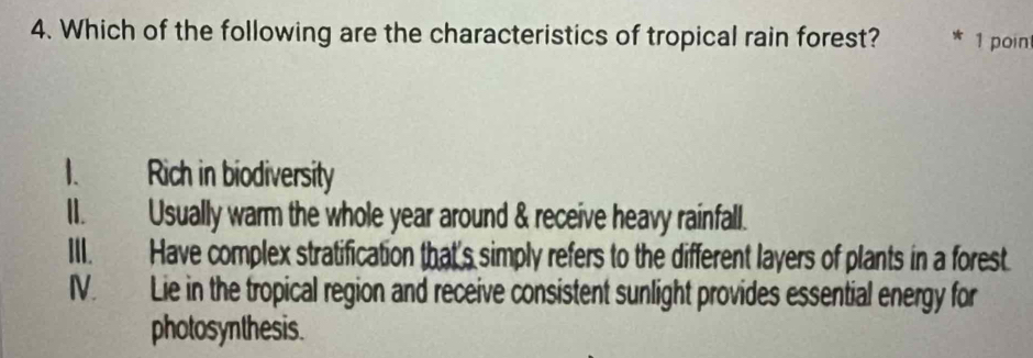 Which of the following are the characteristics of tropical rain forest? 1 poin
1. Rich in biodiversity
I. Usually warm the whole year around & receive heavy rainfall.
III. Have complex stratification that's simply refers to the different layers of plants in a forest
IV. Lie in the tropical region and receive consistent sunlight provides essential energy for
photosynthesis.