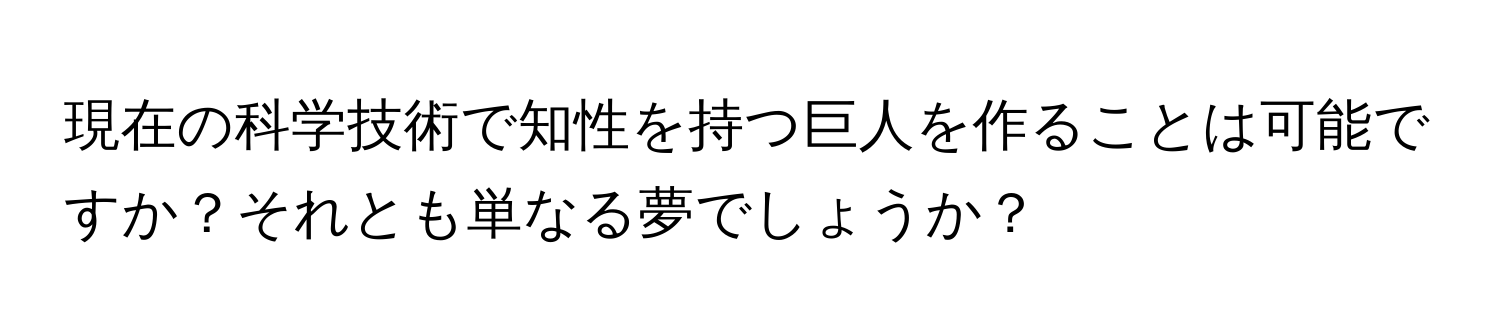 現在の科学技術で知性を持つ巨人を作ることは可能ですか？それとも単なる夢でしょうか？