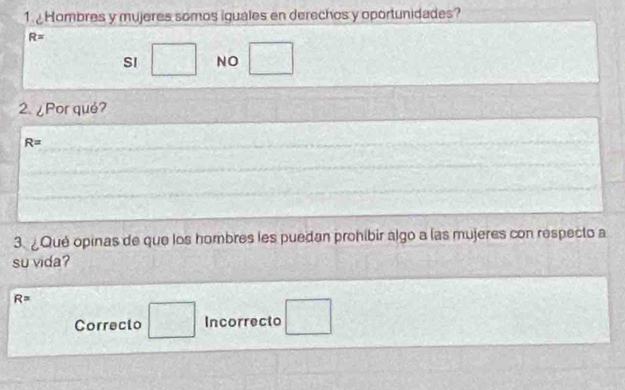 Hombres y mujeres somos iguales en derechos y oportunidades?
R=
SI □ NO □ 
2.¿Por qué?
R=
3. ¿Qué opinas de que los hombres les puedan prohibir algo a las mujeres con respecto a
su vida?
R=
Correcto □ Incorrecto □