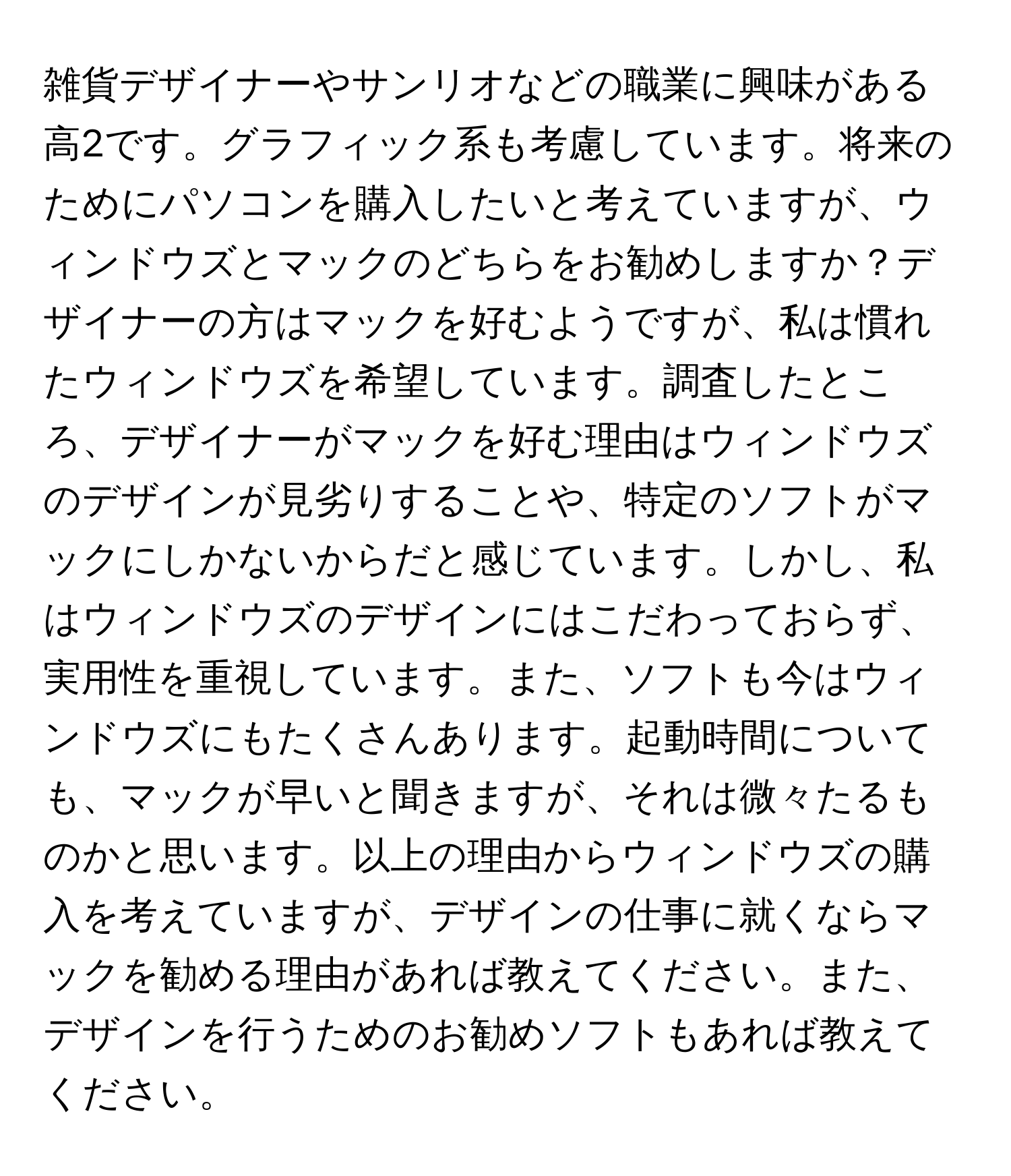 雑貨デザイナーやサンリオなどの職業に興味がある高2です。グラフィック系も考慮しています。将来のためにパソコンを購入したいと考えていますが、ウィンドウズとマックのどちらをお勧めしますか？デザイナーの方はマックを好むようですが、私は慣れたウィンドウズを希望しています。調査したところ、デザイナーがマックを好む理由はウィンドウズのデザインが見劣りすることや、特定のソフトがマックにしかないからだと感じています。しかし、私はウィンドウズのデザインにはこだわっておらず、実用性を重視しています。また、ソフトも今はウィンドウズにもたくさんあります。起動時間についても、マックが早いと聞きますが、それは微々たるものかと思います。以上の理由からウィンドウズの購入を考えていますが、デザインの仕事に就くならマックを勧める理由があれば教えてください。また、デザインを行うためのお勧めソフトもあれば教えてください。