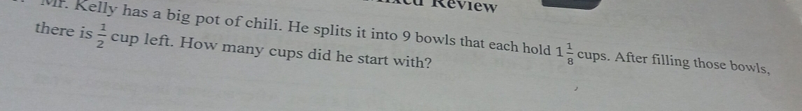 Review 
Mr. Kelly has a big pot of chili. He splits it into 9 bowls that each hold 1 1/8 cups. After filling those bowls, 
there is cup left. How many cups did he start with?