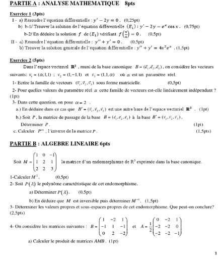 PARTIE A : ANALYSE MATHEMATIQUE 8pts
Exercice 1 (3pts)
I - a) Résoudre l'équation différentielle : y'-2y=0.(0.25pt)
b) b-1/ Trouver la solution de l'équation différentielle (E_1):y'-2y=e^xcos x.(0.75pt)
b-2/ En déduire la solution f de (E_1) vérifiant f( π /4 )=0.(0.5pt)
II - a) Résoudre l'équation différentielle : y''+y'=0, (0.5pt)
b) Trouver la solution générale de l'équation différentielle y''+y'=4x^2e^x.(1.5pt)
Exercice 2 (5pts)
Dans l'espace vectoriel R^3 , muni de la base canonique B=(overline e_1,overline e_2,overline e_3) on considère les vecteurs
suivants: v_1=(alpha ,1,1):v_2=(1,-1,1) et v_3=(1,1,alpha ) où  a est un paramètre réel.
1- Ecrire la famille de vecteurs (overline v_1,overline v_2,) sous forme matricielle. (0.5pt)
2- Pour quelles valeurs du paramètre réel à cette famille de vecteurs est-elle linéairement indépendant ?
(1pt)
3- Dans cette question, on pose alpha =2
a.) En déduire dans ce cas que B'=(0_1,0_2,0_3) est une autre base de l'espace vectoriel R^3. (1pt)
b.) Soit P , la matrice de passage de la base B=(e_1,e_2,e_3) à la base B'=(v_1,v_2,v_3),
Déterminer P . (1pt)
c. Calculer P^(-1) , l'inverse de la matrice P . (1,5pts)
PARTIE B : ALGEBRE LINEAIRE 6pts
Soit M=beginpmatrix 1&0&-1 1&2&1 2&2&3endpmatrix la matrice d'un endomorphisme de R^3 exprimée dans la base canonique.
I-Calculer M^2. (0,5pt)
2- Soit P(lambda ) le polynôme caractéristique de cet endomorphisme.
a) Déterminer P(lambda ).(0.5pt)
b) En déduire que M est inversible puis déterminer M^(-1).(1.5pt)
3- Déterminer les valeurs propres et sous-espaces propres de cet endomorphisme. Que peut-on conclure?
(2,5pts)
4- On considère les matrices suivantes : B=beginpmatrix 1&-2&1 -1&1&-1 0&2&-2endpmatrix et A= 1/2 beginpmatrix 0&-2&1 -2&-2&0 -2&-2&-1endpmatrix
a) Calculer le produit de matrices AMB . (1pt)
1