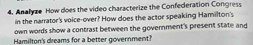 Analyze How does the video characterize the Confederation Congress 
in the narrator's voice-over? How does the actor speaking Hamilton's 
own words show a contrast between the government’s present state and 
Hamilton's dreams for a better government?