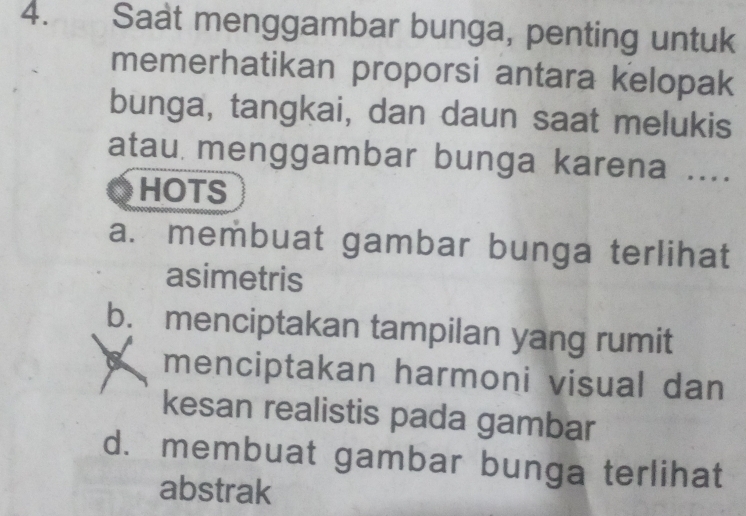 Saat menggambar bunga, penting untuk
memerhatikan proporsi antara kelopak
bunga, tangkai, dan daun saat melukis
atau menggambar bunga karena ....
HOTS
a. membuat gambar bunga terlihat
asimetris
b. menciptakan tampilan yang rumit
menciptakan harmoni visual dan
kesan realistis pada gambar
d. membuat gambar bunga terlihat
abstrak