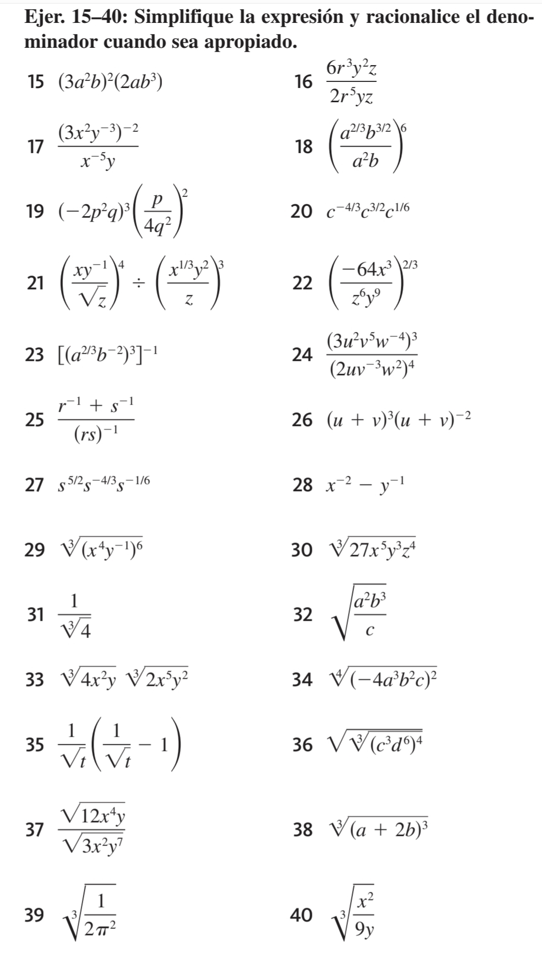 Ejer. 15-40: Simplifique la expresión y racionalice el deno-
minador cuando sea apropiado.
15 (3a^2b)^2(2ab^3) 16  6r^3y^2z/2r^5yz 
17 frac (3x^2y^(-3))^-2x^(-5)y 18 ( (a^(2/3)b^(3/2))/a^2b )^6
19 (-2p^2q)^3( p/4q^2 )^2
20 c^(-4/3)c^(3/2)c^(1/6)
21 ( (xy^(-1))/sqrt(z) )^4/ ( (x^(1/3)y^2)/z )^3 ( (-64x^3)/z^6y^9 )^2/3
22
23 [(a^(2/3)b^(-2))^3]^-1 24 frac (3u^2v^5w^(-4))^3(2uv^(-3)w^2)^4
25 frac r^(-1)+s^(-1)(rs)^-1
26 (u+v)^3(u+v)^-2
27 s^(5/2)s^(-4/3)s^(-1/6) 28 x^(-2)-y^(-1)
29 sqrt[3]((x^4y^(-1))^6) 30 sqrt[3](27x^5y^3z^4)
31  1/sqrt[3](4)  sqrt(frac a^2b^3)c
32
33 sqrt[3](4x^2y)sqrt[3](2x^5y^2) 34 sqrt[4]((-4a^3b^2c)^2)
35  1/sqrt(t) ( 1/sqrt(t) -1) 36 sqrt(sqrt [3](c^3d^6)^4)
37  sqrt(12x^4y)/sqrt(3x^2y^7)  sqrt[3]((a+2b)^3)
38
39 sqrt[3](frac 1)2π^2 sqrt[3](frac x^2)9y
40