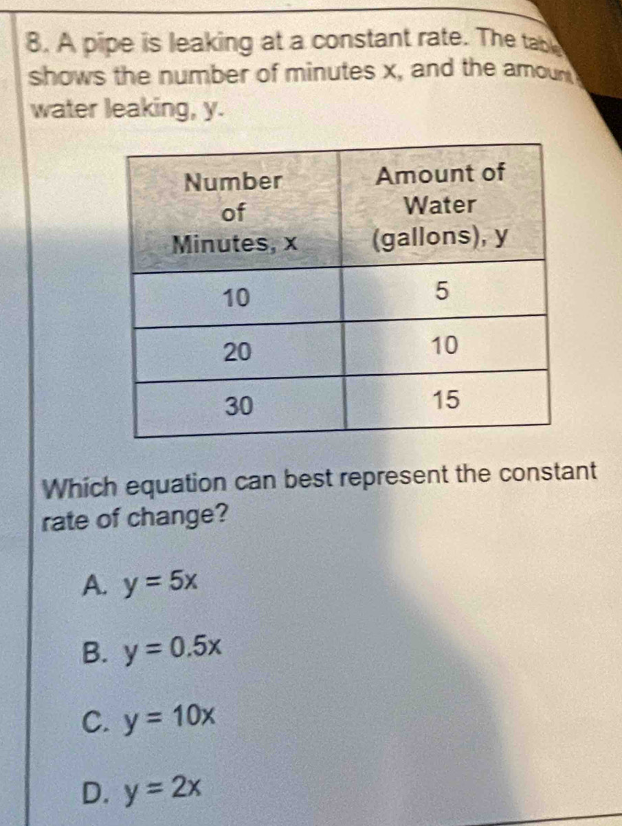 A pipe is leaking at a constant rate. The table
shows the number of minutes x, and the amoun
water leaking, y.
Which equation can best represent the constant
rate of change?
A. y=5x
B. y=0.5x
C. y=10x
D. y=2x