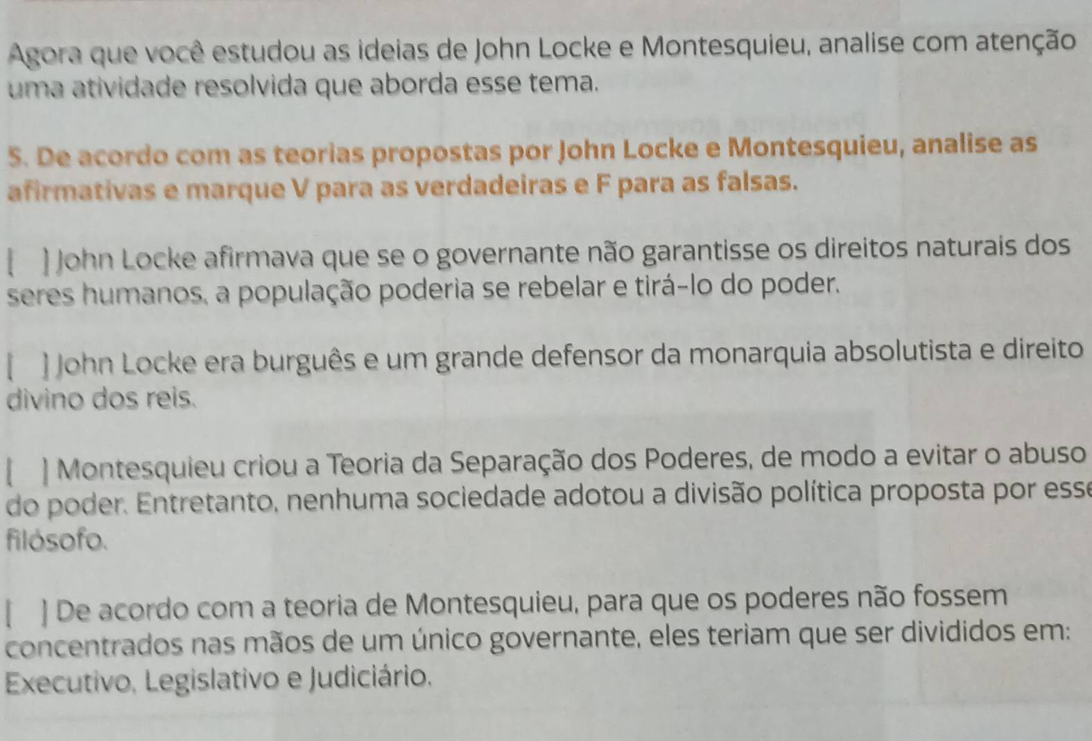 Agora que você estudou as ideias de John Locke e Montesquieu, analise com atenção 
uma atividade resolvida que aborda esse tema. 
5. De acordo com as teorias propostas por John Locke e Montesquieu, analise as 
afirmativas e marque V para as verdadeiras e F para as falsas. 
[ ) John Locke afirmava que se o governante não garantisse os direitos naturais dos 
seres humanos, a população poderia se rebelar e tirá-lo do poder. 
[ ] John Locke era burguês e um grande defensor da monarquia absolutista e direito 
divino dos reis. 
[ ] Montesquieu criou a Teoria da Separação dos Poderes, de modo a evitar o abuso 
do poder. Entretanto, nenhuma sociedade adotou a divisão política proposta por esse 
filósofo. 
[ ] De acordo com a teoria de Montesquieu, para que os poderes não fossem 
concentrados nas mãos de um único governante, eles teriam que ser divididos em: 
Executivo, Legislativo e Judiciário.