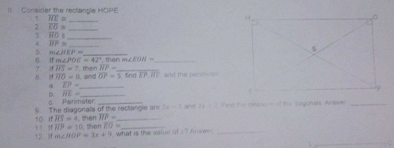 Consider the rectangle HOPE
1 overline HE≌ _ 
2 overline EO≌ _ 
3 overline HOparallel _ 
4 overline HP≌ _ 
5 m∠ HEP= _ 
6 If m∠ POE=42° , then m∠ EOH= _ 
7 If overline HS=7 , then overline HP= _ 
B If overline HO=8 , and overline OP=5 , find overline EP, overline HE , and the perimeter
overline EP= _ 
b. overline HE= _ 
c. Perimeter: 
9. The diagonals of the rectangle are 3x-5 and 2x+2 Find the measure of the diagonals. Answer_ 
10. If overline HS=4 , then overline HP= _ 
1 1 If overline HP=10 , then overline EO= _ 
12. If m∠ HOP=3x+9 , what is the value of x? Answer_ 
C