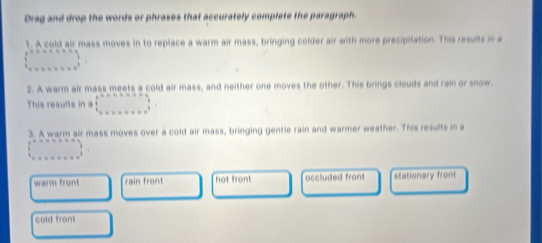 Drag and drop the words or phrases that accurately complete the paragraph.
1. A cold air mass moves in to replace a warm air mass, bringing colder air with more precipitation. This results in a
(beginarrayr n 1endarray ,_ ,_ )
2. A warm air mass meets a cold air mass, and neither one moves the other. This brings clouds and rain or snow
This results in a □ =ann=a, □ , □ ,... 
3. A warm air mass moves over a cold air mass, bringing gentle rain and warmer weather. This results in a
beginarrayr e^(sec x=x')
warm front rain front hot front occluded front stationary front
cold front