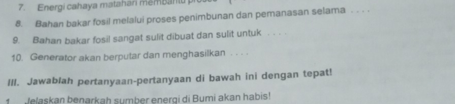 Energi cahaya matahari membantu pi 
8. Bahan bakar fosil melalui proses penimbunan dan pemanasan selama . . . . 
9. Bahan bakar fosil sangat sulit dibuat dan sulit untuk . . . . 
10. Generator akan berputar dan menghasilkan . . . . 
III. Jawablah pertanyaan-pertanyaan di bawah ini dengan tepat! 
1 Jelaskan benarkah sumber energi di Bumi akan habis!