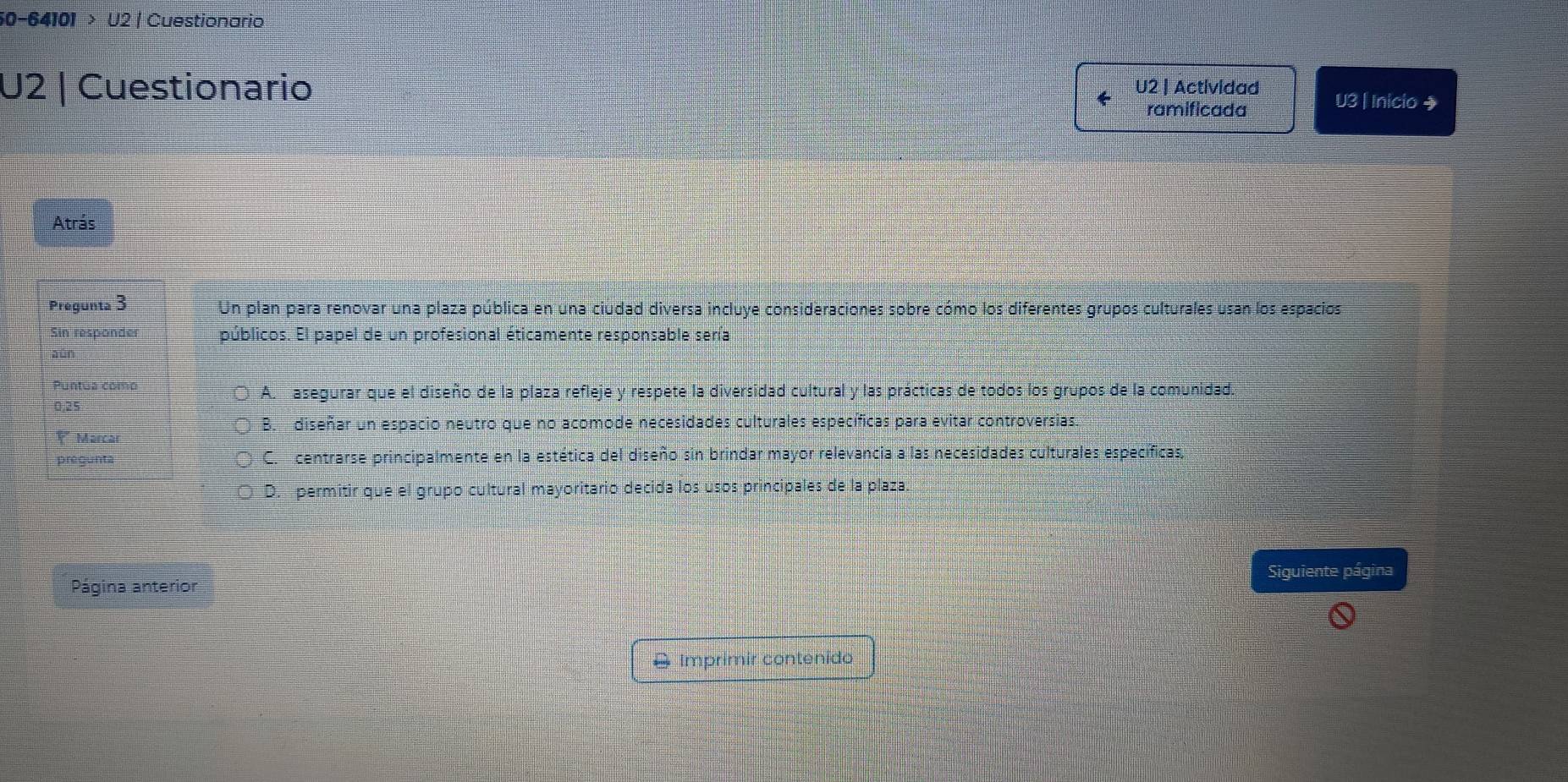 50-64101 > U2 | Cuestionario
U2 | Cuestionario U2 | Actividad U3 | Inicio →
ramificada
Atrás
Pregunta 3 Un plan para renovar una plaza pública en una ciudad diversa incluye consideraciones sobre cómo los diferentes grupos culturales usan los espacios
Sin responder públicos. El papel de un profesional éticamente responsable sería
aún
Puntua como A. asegurar que el diseño de la plaza refleje y respete la diversidad cultural y las prácticas de todos los grupos de la comunidad.
0,25
B. diseñar un espacio neutro que no acomode necesidades culturales específicas para evitar controversias.
Marca
pregunta C. centrarse principalmente en la estética del diseño sin brindar mayor relevancia a las necesidades culturales específicas,
D. permitir que el grupo cultural mayoritario decida los usos principales de la plaza.
Siguiente página
Página anterior
& Imprimir contenido