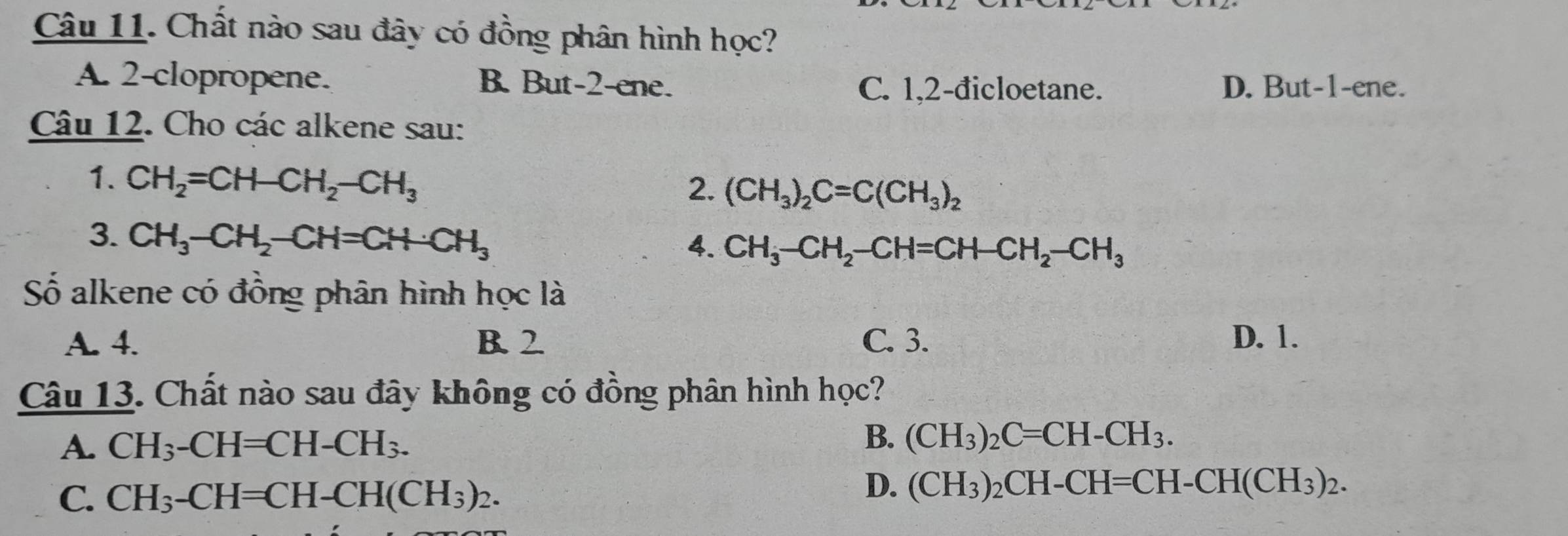 Chất nào sau đây có đồng phân hình học?
A. 2 -clopropene. B. But- 2 -ene. C. 1. 2 -đicloetane. D. But -1 -ene.
Câu 12. Cho các alkene sau:
1. CH_2=CH-CH_2-CH_3
2. (CH_3)_2C=C(CH_3)_2
3. CH_3-CH_2-CH=CH-CH_3
4. CH_3-CH_2-CH=CH-CH_2-CH_3
Số alkene có đồng phân hình học là
A. 4. B. 2 C. 3. D. 1.
Câu 13. Chất nào sau đây không có đồng phân hình học?
A. CH_3-CH=CH-CH_3.
B. (CH_3)_2C=CH-CH_3.
C. CH_3-CH=CH-CH(CH_3)_2.
D. (CH_3)_2CH-CH=CH-CH(CH_3)_2.