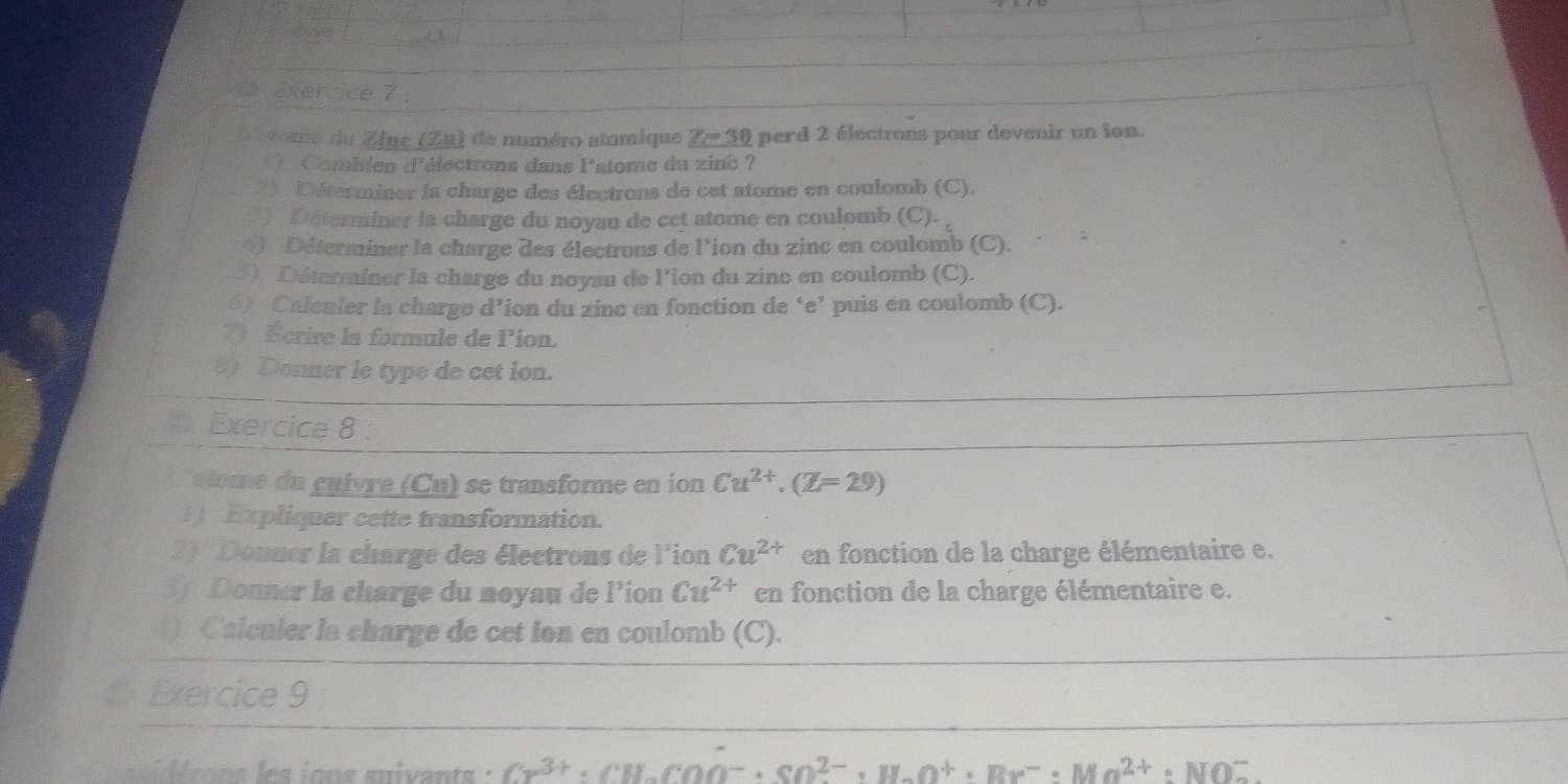 tve 
Etercice 7 : 
t c tome du Zinc (Zn) de numéro atomique Z= 30 perd 2 électrons pour devenir un ion. 
( ) Combien d'électrons dans l'atome du zinc ? 
2) Déterminer la charge des électrons de cet atome en coulomb (C). 
3) Déterminer la charge du noyau de cet atome en coulomb (C). 
④ Déterminer la charge des électrons de l’ion du zinc en coulomb (C). 
5) Déterminer la charge du noyau de l’ion du zinc en coulomb (C). 
5) Calculer la charge d’ion du zinc en fonction de ‘ e ’ puis en coulomb (C). 
7) Écrire la formule de lion. 
8) Donner le type de cet ion. 
Exercice 8 : 
iome du cuivre (Cu) se transforme en ion Cu^(2+).(Z=29)
1) Expliquer cette transformation. 
2) Donner la charge des électrons de l'ion Cu^(2+) en fonction de la charge élémentaire e. 
3) Donner la charge du noyau de l’ion Cu^(2+) en fonction de la charge élémentaire e. 
() Calculer la charge de cet ion en coulomb (C). 
Exercice 9 
e ons i ons uivant Cr^(3+)· CH_2COO^-· SO^(2-)· H_2O^+· Br^-· Mn^(2+):NO^-