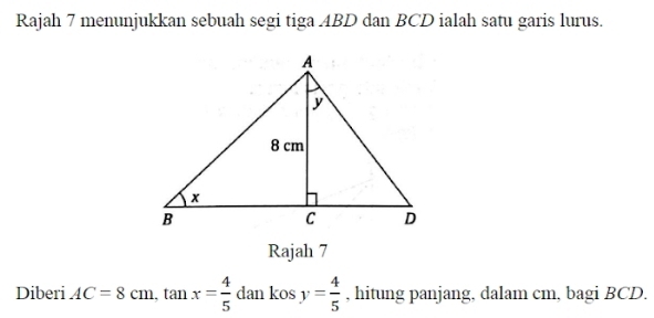 Rajah 7 menunjukkan sebuah segi tiga ABD dan BCD ialah satu garis lurus. 
Rajah 7 
Diberi AC=8cm, tan x= 4/5  dan kos y= 4/5  , hitung panjang, dalam cm, bagi BCD.