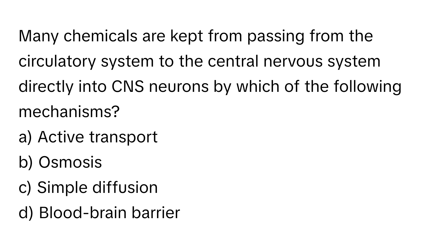 Many chemicals are kept from passing from the circulatory system to the central nervous system directly into CNS neurons by which of the following mechanisms?

a) Active transport
b) Osmosis
c) Simple diffusion
d) Blood-brain barrier