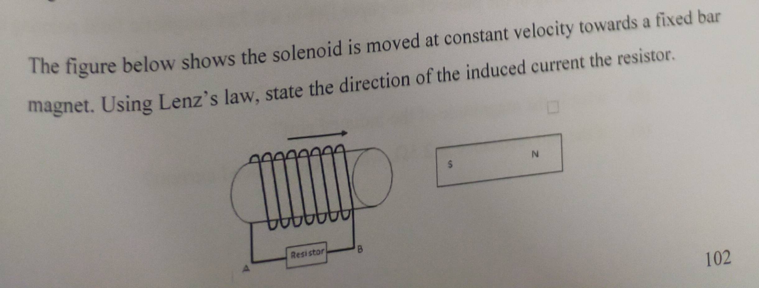 The figure below shows the solenoid is moved at constant velocity towards a fixed bar 
magnet. Using Lenz’s law, state the direction of the induced current the resistor. 
N 
$
102