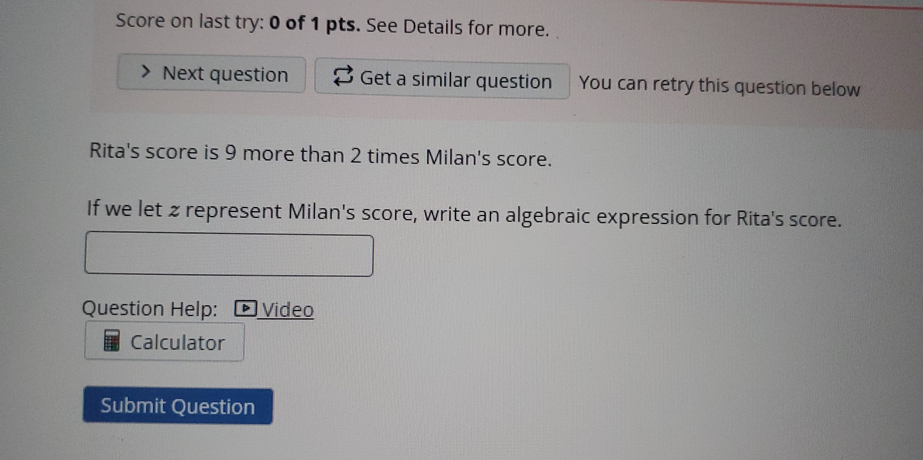 Score on last try: 0 of 1 pts. See Details for more. 
Next question Get a similar question You can retry this question below 
Rita's score is 9 more than 2 times Milan's score. 
If we let z represent Milan's score, write an algebraic expression for Rita's score. 
Question Help: Video 
Calculator 
Submit Question