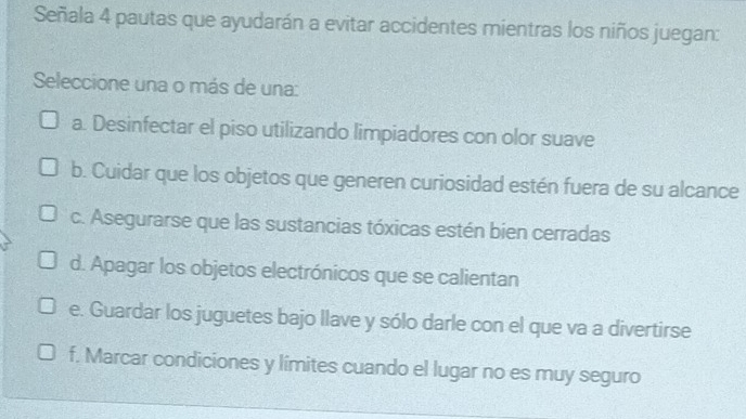 Señala 4 pautas que ayudarán a evitar accidentes mientras los niños juegan:
Seleccione una o más de una:
a. Desinfectar el piso utilizando limpiadores con olor suave
b. Cuidar que los objetos que generen curiosidad estén fuera de su alcance
c. Asegurarse que las sustancias tóxicas estén bien cerradas
d. Apagar los objetos electrónicos que se calientan
e. Guardar los juguetes bajo llave y sólo darle con el que va a divertirse
f. Marcar condiciones y límites cuando el lugar no es muy seguro