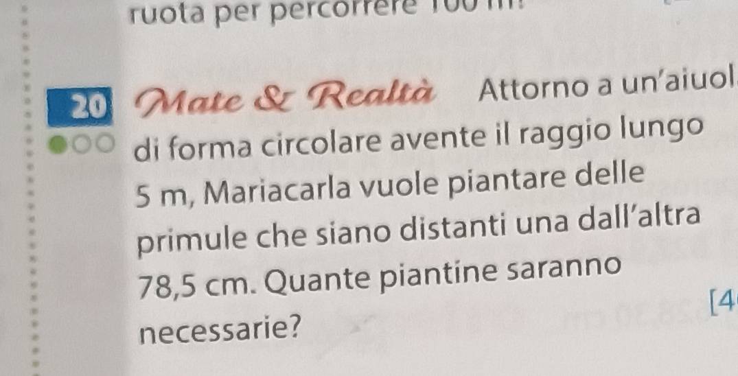 ruota per percorrère 1o0 m
Mate & Realtà Attorno a un'aiuol 
di forma circolare avente il raggio lungo
5 m, Mariacarla vuole piantare delle 
primule che siano distanti una dall’altra
78,5 cm. Quante piantine saranno 
[4 
necessarie?