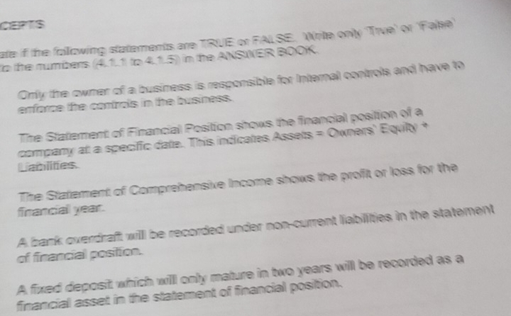 CEPTS 
ate if the following statements are TRUE or FALSE. Write only 'True' or 'Fake 
the mumbers (4.1.1 to 4.1.5) in the ANSINER BOOK. 
Orly the owner of a business is responsible for Internal controls and have to 
erforce the controls in the business. 
The Statement of Financial Position shows the financial position of a 
company at a specific date. This indicates Assets = Owners' Equity + 
Lablites 
The Statement of Comprehensive Income shows the profit or loss for the 
francial year. 
A bank overdraft willl be recorded under non-current liabilities in the statement 
of financial position. 
A fixed deposit which willl only mature in two years will be recorded as a 
financial asset in the statement of financial position.