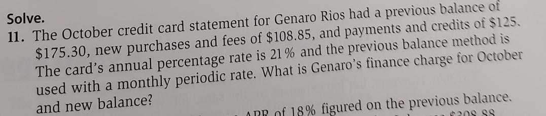 Solve. 
11. The October credit card statement for Genaro Rios had a previous balance of
$175.30, new purchases and fees of $108.85, and payments and credits of $125. 
The card’s annual percentage rate is 21% and the previous balance method is 
used with a monthly periodic rate. What is Genaro’s finance charge for October 
and new balance? 
RR of 18% figured on the previous balance.