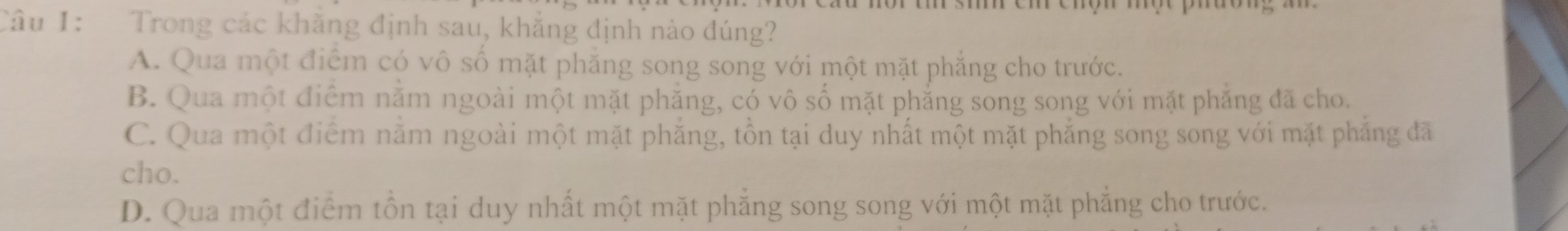 Trong các khăng định sau, khẳng định nào đúng?
A. Qua một điểm có vô số mặt phẳng song song với một mặt phẳng cho trước.
B. Qua một điểm nằm ngoài một mặt phẳng, có vô số mặt phẳng song song với mặt phẳng đã cho.
C. Qua một điểm nằm ngoài một mặt phẳng, tồn tại duy nhất một mặt phẳng song song với mặt phẳng đã
cho.
D. Qua một điểm tồn tại duy nhất một mặt phẳng song song với một mặt phẳng cho trước.