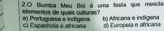 2.0 Bumba Meu Boi é uma festa que mescla
elementos de quais culturas?
a) Portuguesa e indígena b) Africana e indígena
c) Espanhola e africana d) Europeia e africana