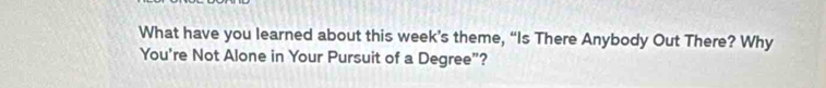 What have you learned about this week’s theme, “Is There Anybody Out There? Why 
You're Not Alone in Your Pursuit of a Degree”?