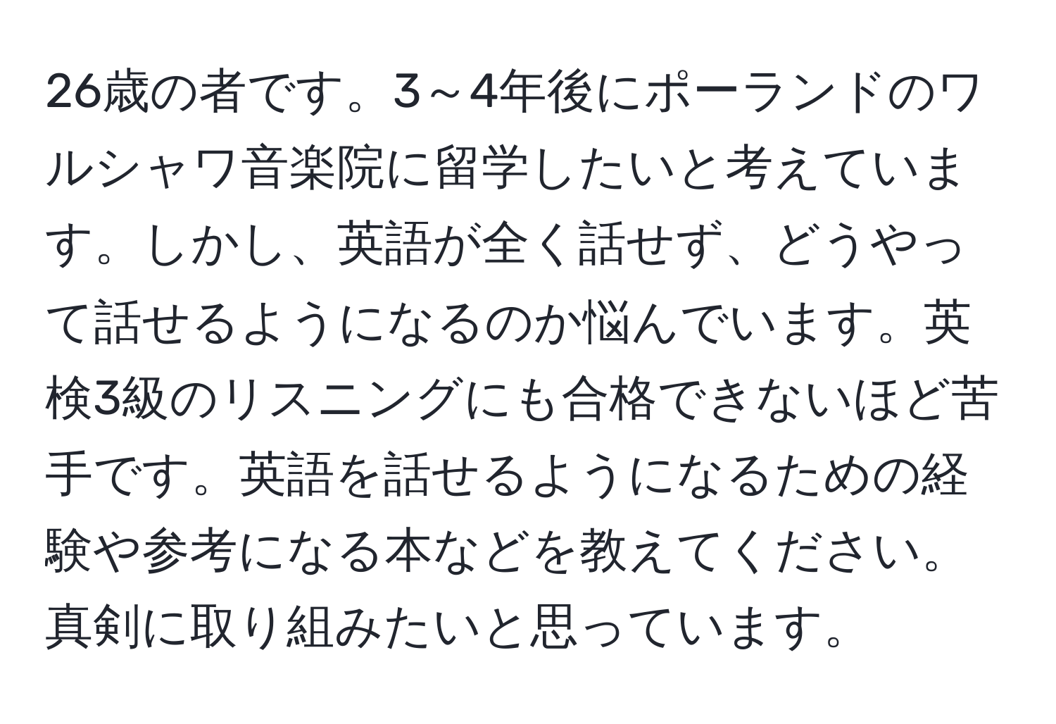 26歳の者です。3～4年後にポーランドのワルシャワ音楽院に留学したいと考えています。しかし、英語が全く話せず、どうやって話せるようになるのか悩んでいます。英検3級のリスニングにも合格できないほど苦手です。英語を話せるようになるための経験や参考になる本などを教えてください。真剣に取り組みたいと思っています。