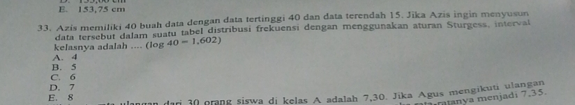 E. 153,75 cm
33. Azis memiliki 40 buah data dengan data tertinggi 40 dan data terendah 15. Jīka Azis ingin menyusun
data tersebut dalam suatu tabel distribusi frekuensi dengan menggunakan aturan Sturgess, interval
kelasnya adalah .... (log 40=1,602)
A. 4
B. 5
C. 6
D. 7
E. 8
dari 30 orang siswa di kelas A adalah 7,30. Jika Agus mengikuti ulangan
manya menjadi 7,35.