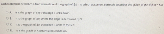 Each statement describes a transformation of the graph of f(x)=x Which statement correctly describes the graph of g(x) ifg(x)=f(x)
A _it is the graph of f(x) translated 3 units down.
B. it is the graph of f(x) where the slope is decreased by 3.
C. It is the graph of f(x) translated 3 units to the left.
D. it is the graph of f(x) translated 3 units up.