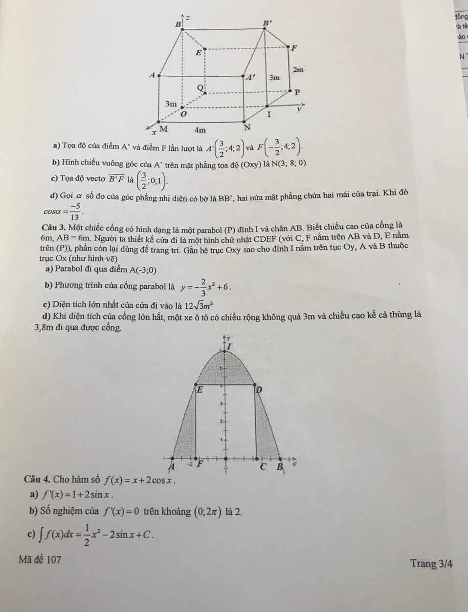 lòng
là tē
áo
N
a) Tọa độ của điểm A' và điểm F lần lượt là A'( 3/2 ;4;2); và F(- 3/2 ;4;2).
b) Hình chiếu vuông góc của A' trên mặt phẳng tọa dhat o(Oxy) là N(3;8;0).
c) Tọa độ vectơ vector B'F là ( 3/2 ;0;1).
d) Gọi α số đo của góc phẳng nhị diện có bờ là BB' * hai nửa mặt phẳng chứa hai mái của trại. Khi đó
cos alpha = (-5)/13 .
Câu 3. Một chiếc cổng có hình dạng là một parabol (P) đinh I và chân AB. Biết chiều cao của cồng là
6m, AB=6m 1. Người ta thiết kế cửa đi là một hình chữ nhật CDEF (với C, F nằm trên AB và D, E nằm
trên (P)), phần còn lại dùng đề trang trí. Gắn hệ trục Oxy sao cho đỉnh I nằm trên tục Oy, A và B thuộc
trục Ox (như hình vẽ)
a) Parabol đi qua điểm A(-3;0)
b) Phương trình của cổng parabol là y=- 2/3 x^2+6.
c) Diện tích lớn nhất của cửa đi vào là 12sqrt(3)m^2
d) Khi diện tích của cổng lớn hất, một xe ô tô có chiều rộng không quá 3m và chiều cao kể cả thùng là
3,8m đi qua được cổng.
Câu 4. Cho hàm số f(x)=x+2cos x.
a) f'(x)=1+2sin x.
b) Số nghiệm của f'(x)=0 trên khoảng (0;2π ) là 2.
c) ∈t f(x)dx= 1/2 x^2-2sin x+C.
Mã đề 107 Trang 3/4