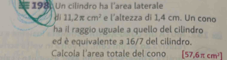 Un cilindro ha l’area laterale 
di 11,2π cm^2 e l' altezza di 1,4 cm. Un cono 
ha il raggio uguale a quello del cilindro 
ed è equivalente a 16/7 del cilindro. 
Calcola l’area totale del cono [57,6π cm^2]