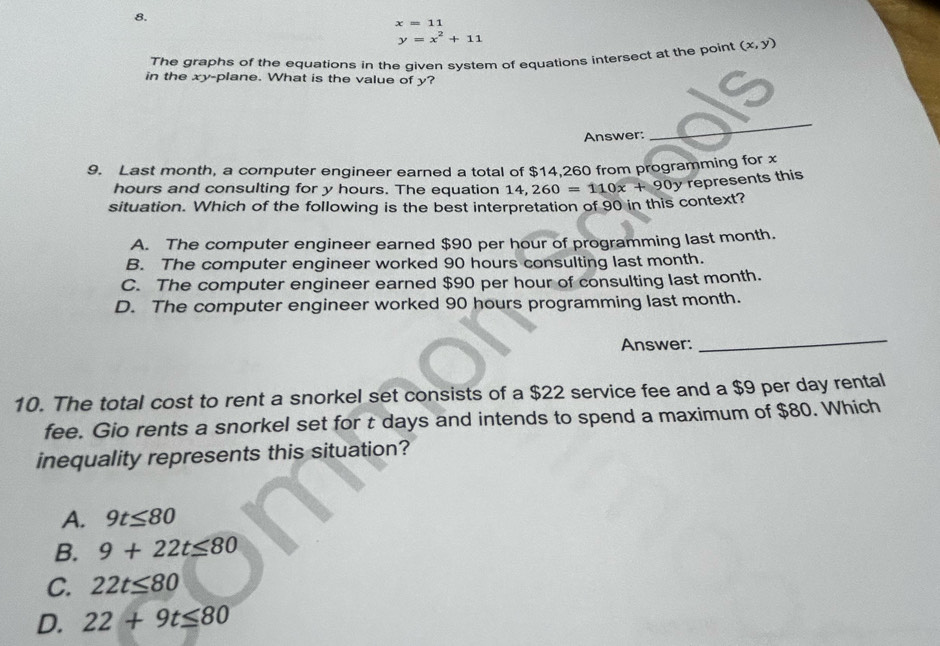 x=11
y=x^2+11
The graphs of the equations in the given system of equations intersect at the point (x,y)
in the xy -plane. What is the value of y?
Answer:
_
9. Last month, a computer engineer earned a total of $14,260 from programming for x
hours and consulting for y hours. The equation 1
situation. Which of the following is the best interpretation of 90 in this context? 14,260=110x+90y represents this
A. The computer engineer earned $90 per hour of programming last month.
B. The computer engineer worked 90 hours consulting last month.
C. The computer engineer earned $90 per hour of consulting last month.
D. The computer engineer worked 90 hours programming last month.
Answer:
_
10. The total cost to rent a snorkel set consists of a $22 service fee and a $9 per day rental
fee. Gio rents a snorkel set for t days and intends to spend a maximum of $80. Which
inequality represents this situation?
A. 9t≤ 80
B. 9+22t≤ 80
C. 22t≤ 80
D. 22+9t≤ 80