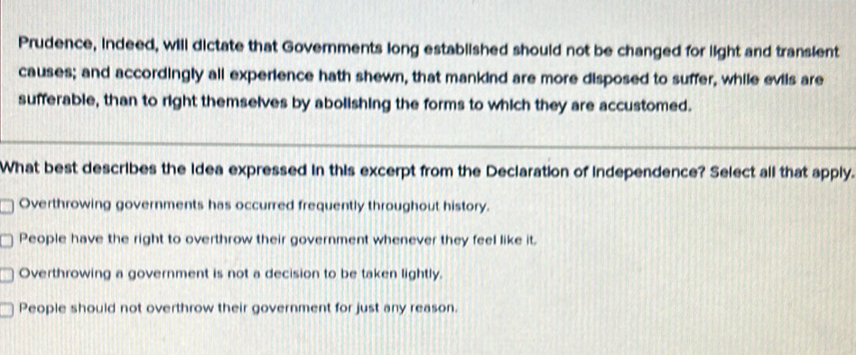 Prudence, indeed, will dictate that Governments long established should not be changed for light and transient
causes; and accordingly all experience hath shewn, that mankind are more disposed to suffer, while eviis are
sufferable, than to right themselves by abolishing the forms to which they are accustomed.
What best describes the idea expressed in this excerpt from the Declaration of independence? Select all that apply.
Overthrowing governments has occurred frequently throughout history.
People have the right to overthrow their government whenever they feel like it.
Overthrowing a government is not a decision to be taken lightly.
People should not overthrow their government for just any reason.