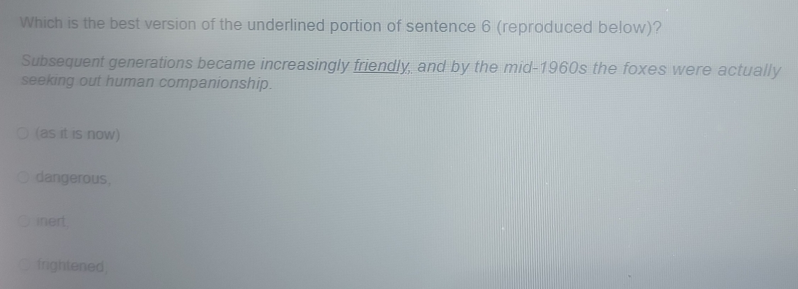 Which is the best version of the underlined portion of sentence 6 (reproduced below)?
Subsequent generations became increasingly friendly, and by the mid-1960s the foxes were actually
seeking out human companionship.
(as it is now)
dangerous,
inert,
frightened