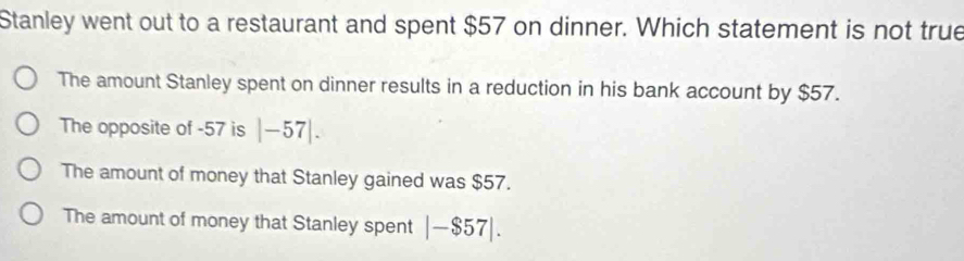 Stanley went out to a restaurant and spent $57 on dinner. Which statement is not true
The amount Stanley spent on dinner results in a reduction in his bank account by $57.
The opposite of -57 is |-57|.
The amount of money that Stanley gained was $57.
The amount of money that Stanley spent |-$57|.