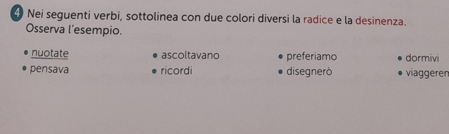 Nei seguenti verbi, sottolinea con due colori diversi la radice e la desinenza.
Osserva l’esempio.
nuotate ascoltavano preferiamo dormivi
pensava ricordi disegnerò viaggeren