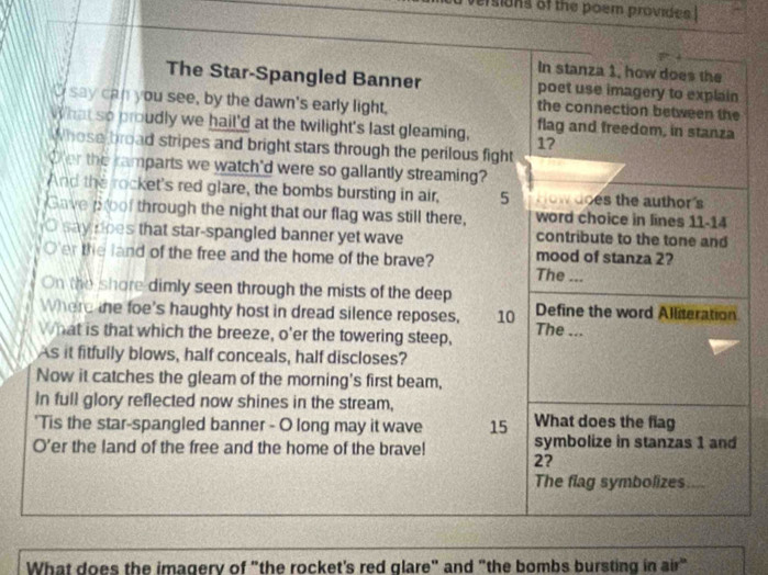 ersions of the poem provides . 
In stanza 1, how does the 
The Star-Spangled Banner poet use imagery to explain 
the connection between the 
I say can you see, by the dawn's early light, flag and freedom, in stanza 
What so proudly we hail'd at the twilight's last gleaming, 17
Whose broad stripes and bright stars through the perilous fight 
Oer the ramparts we watch'd were so gallantly streaming? 
And the rocket's red glare, the bombs bursting in air, 5 How does the author's 
Gave poof through the night that our flag was still there, word choice in lines 11 - 14
O say does that star-spangled banner yet wave contribute to the tone and 
O'er the land of the free and the home of the brave? The ... mood of stanza 2? 
On the shore dimly seen through the mists of the deep 
Where the foe's haughty host in dread silence reposes, 10 Define the word Alliteration 
What is that which the breeze, o'er the towering steep, The ... 
As it fitfully blows, half conceals, half discloses? 
Now it catches the gleam of the morning's first beam, 
In full glory reflected now shines in the stream, 
'Tis the star-spangled banner - O long may it wave 15 What does the flag 
O’er the land of the free and the home of the brave! 2? symbolize in stanzas 1 and 
The flag symbolizes a 
What does the imagery of "the rocket's red glare" and "the bombs bursting in air"