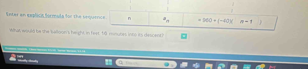 Enter an explicit formula for the sequence. n =960+(-40)( n-1 )
a_n
What would be the balloon's height in feet 16 minutes into its descent?
Momme mnellk Cher Sore 9.534 Sorme Varsces 9,5 14
74°
Mostly cloudy