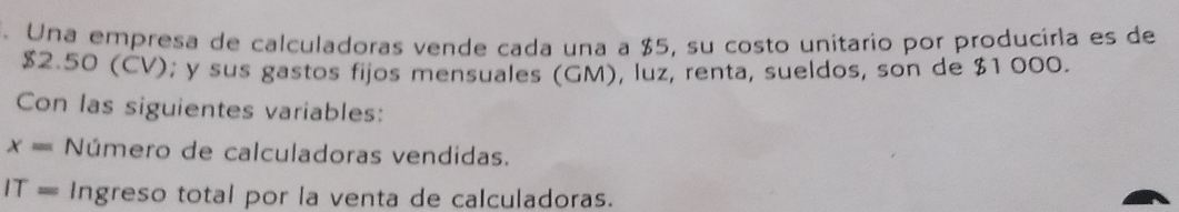 Una empresa de calculadoras vende cada una a $5, su costo unitario por producirla es de
$2.50 (CV); y sus gastos fijos mensuales (GM), luz, renta, sueldos, son de $1 000. 
Con las siguientes variables:
x= Número de calculadoras vendidas.
IT= Ingreso total por la venta de calculadoras.