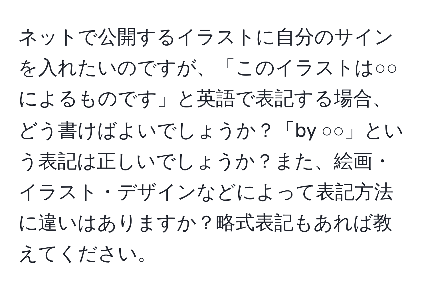 ネットで公開するイラストに自分のサインを入れたいのですが、「このイラストは○○によるものです」と英語で表記する場合、どう書けばよいでしょうか？「by ○○」という表記は正しいでしょうか？また、絵画・イラスト・デザインなどによって表記方法に違いはありますか？略式表記もあれば教えてください。