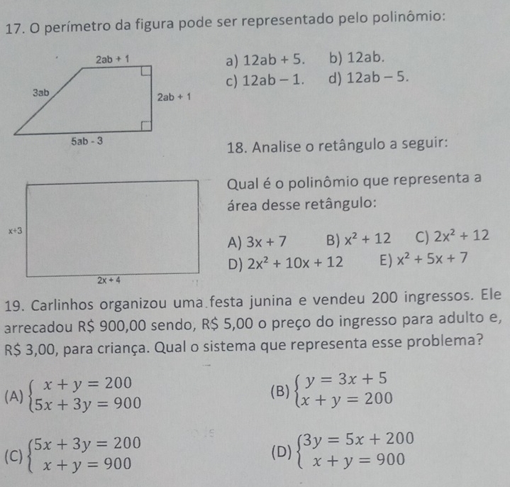 perímetro da figura pode ser representado pelo polinômio:
b) 12ab.
a) 12ab+5.
c) 12ab-1. d) 12ab-5.
18. Analise o retângulo a seguir:
Qual é o polinômio que representa a
área desse retângulo:
A) 3x+7 B) x^2+12 C) 2x^2+12
D) 2x^2+10x+12 E) x^2+5x+7
19. Carlinhos organizou uma festa junina e vendeu 200 ingressos. Ele
arrecadou R$ 900,00 sendo, R$ 5,00 o preço do ingresso para adulto e,
R$ 3,00, para criança. Qual o sistema que representa esse problema?
(A) beginarrayl x+y=200 5x+3y=900endarray. (B) beginarrayl y=3x+5 x+y=200endarray.
(C) beginarrayl 5x+3y=200 x+y=900endarray. (D) beginarrayl 3y=5x+200 x+y=900endarray.