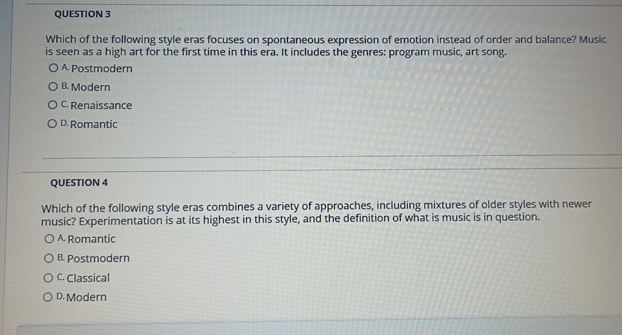 Which of the following style eras focuses on spontaneous expression of emotion instead of order and balance? Music
is seen as a high art for the first time in this era. It includes the genres: program music, art song.
A. Postmodern
B. Modern
C. Renaissance
D. Romantic
QUESTION 4
Which of the following style eras combines a variety of approaches, including mixtures of older styles with newer
music? Experimentation is at its highest in this style, and the definition of what is music is in question.
A. Romantic
B. Postmodern
C. Classical
D. Modern