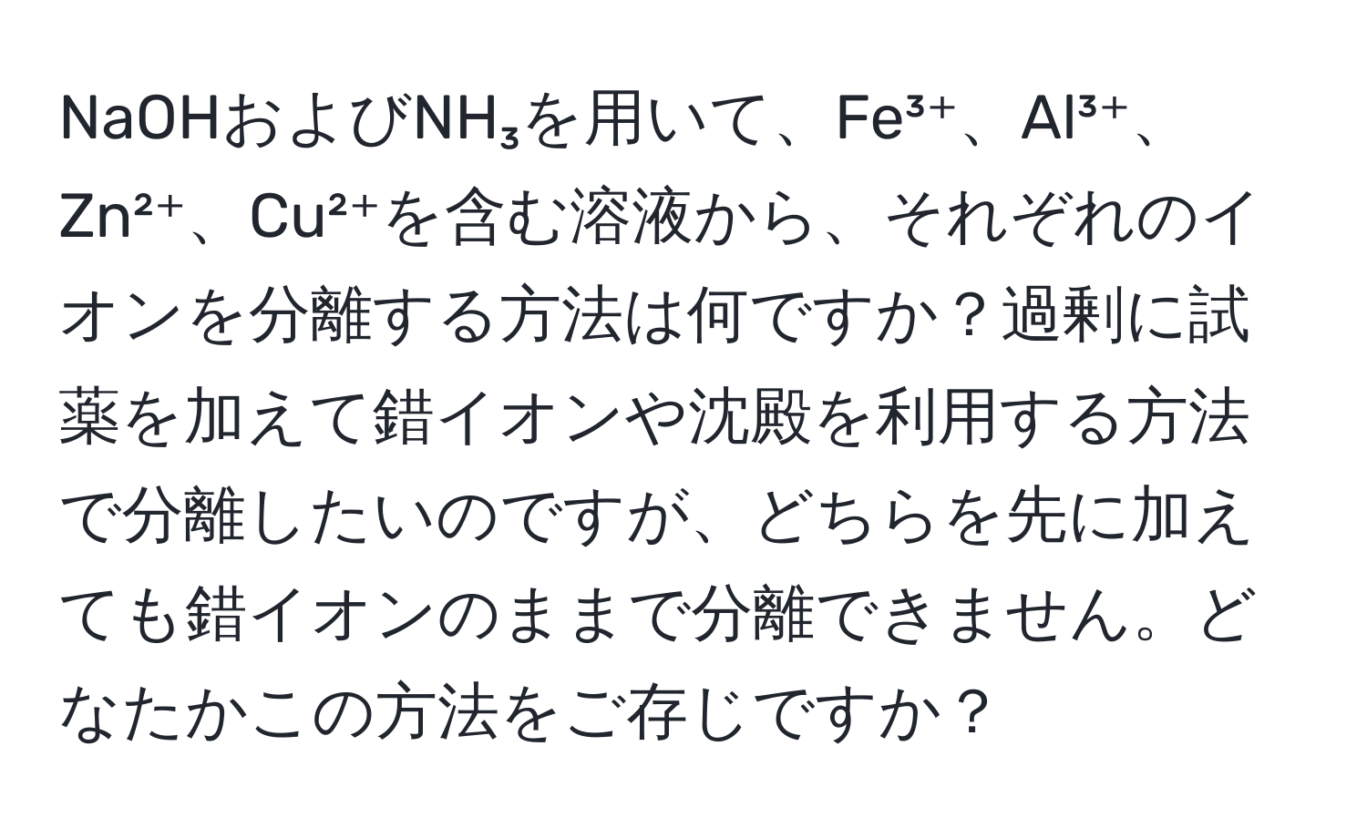 NaOHおよびNH₃を用いて、Fe³⁺、Al³⁺、Zn²⁺、Cu²⁺を含む溶液から、それぞれのイオンを分離する方法は何ですか？過剰に試薬を加えて錯イオンや沈殿を利用する方法で分離したいのですが、どちらを先に加えても錯イオンのままで分離できません。どなたかこの方法をご存じですか？