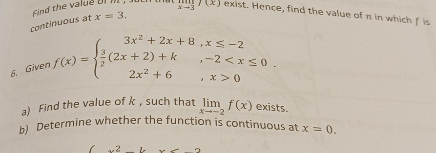 Find the value of m
limlimits _xto 3f(x) exist. Hence, find the value of n in which f is 
continuous at x=3. 
6. Given
f(x)=beginarrayl 3x^2+2x+8,x≤ -2  3/2 (2x+2)+k,-2 0endarray.. 
a) Find the value of k , such that limlimits _xto -2f(x) exists. 
b) Determine whether the function is continuous at x=0. 
2 □  -