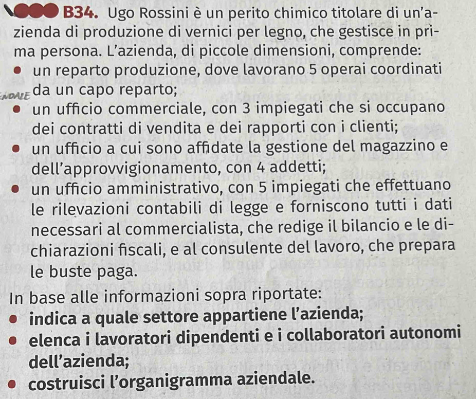 ●●● B34. Ugo Rossini è un perito chimico titolare di un'a-
zienda di produzione di vernici per legno, che gestisce in pri-
ma persona. L’azienda, di piccole dimensioni, comprende:
un reparto produzione, dove lavorano 5 operai coordinati
NOALE da un capo reparto;
un ufficio commerciale, con 3 impiegati che si occupano
dei contratti di vendita e dei rapporti con i clienti;
un uffcio a cui sono affdate la gestione del magazzino e
dell’approvvigionamento, con 4 addetti;
un ufficio amministrativo, con 5 impiegati che effettuano
le rilevazioni contabili di legge e forniscono tutti i dati
necessari al commercialista, che redige il bilancio e le di-
chiarazioni fiscali, e al consulente del lavoro, che prepara
le buste paga.
In base alle informazioni sopra riportate:
indica a quale settore appartiene l’azienda;
elenca i lavoratori dipendenti e i collaboratori autonomi
dell’azienda;
costruisci l’organigramma aziendale.